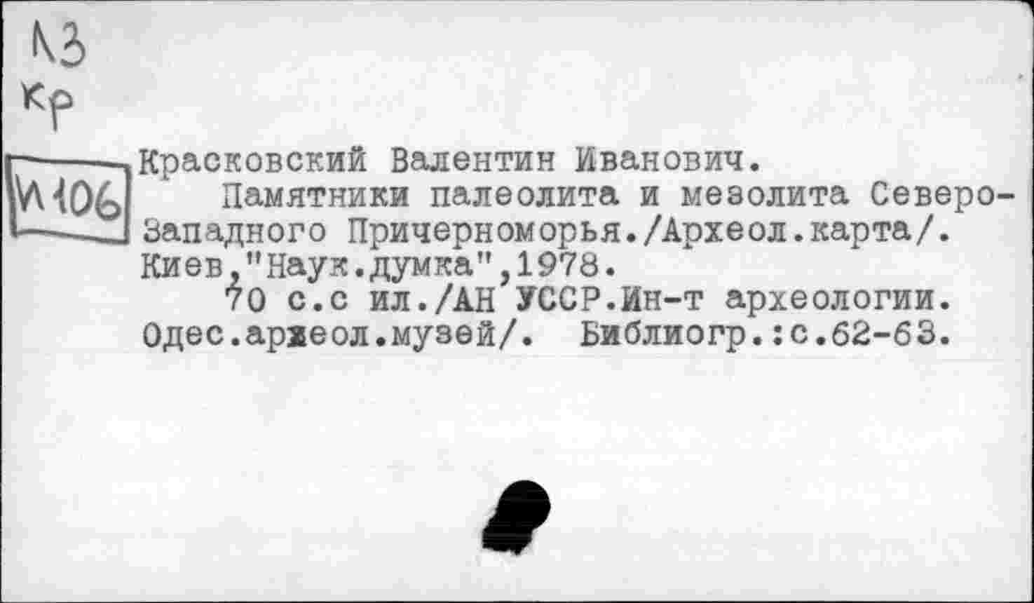 ﻿КЗ
Кр
Красковский Валентин Иванович.
Памятники палеолита и мезолита Северо-Зап адного Причерноморья./Архе ол.карта/. Киев,"Наук.думка",1978.
70 с.с ил./АН УССР.Ин-т археологии. Одес.археол.музей/. Библиогр.: с.62-63.